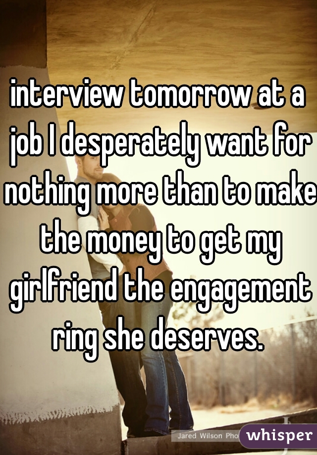 interview tomorrow at a job I desperately want for nothing more than to make the money to get my girlfriend the engagement ring she deserves. 