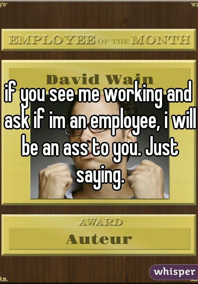 if you see me working and ask if im an employee, i will be an ass to you. Just saying.