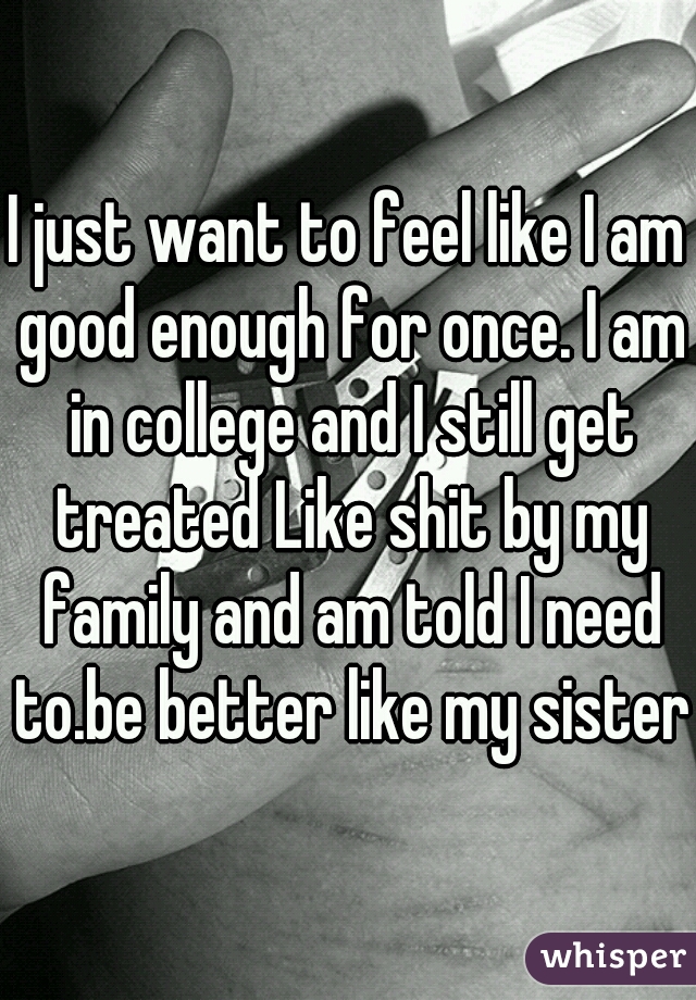 I just want to feel like I am good enough for once. I am in college and I still get treated Like shit by my family and am told I need to.be better like my sister