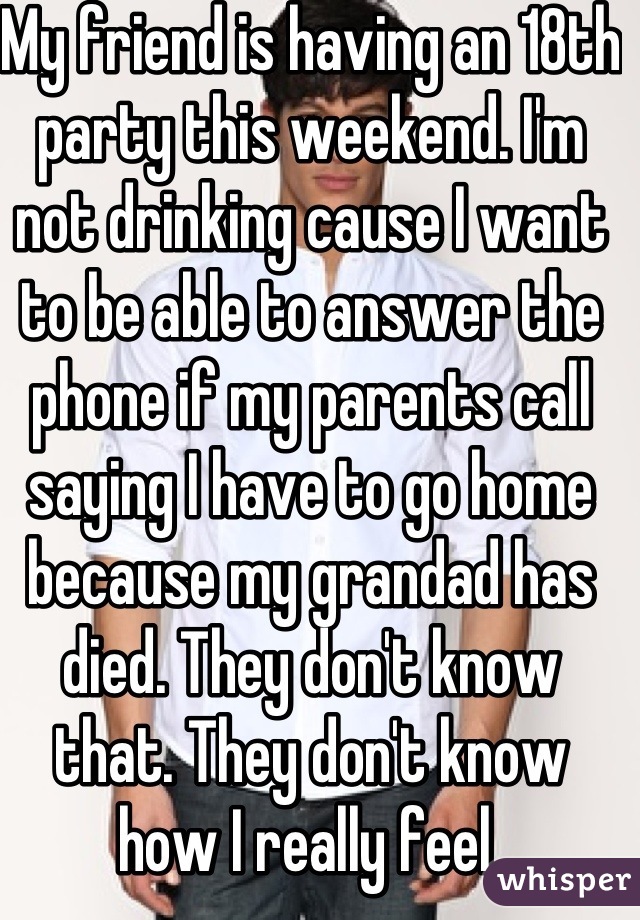 My friend is having an 18th party this weekend. I'm not drinking cause I want to be able to answer the phone if my parents call saying I have to go home because my grandad has died. They don't know that. They don't know how I really feel 