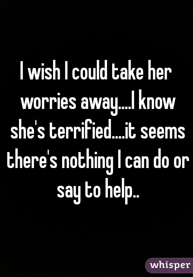 I wish I could take her worries away....I know she's terrified....it seems there's nothing I can do or say to help..