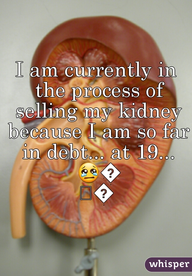 I am currently in the process of selling my kidney because I am so far in debt... at 19... 😢😢😢