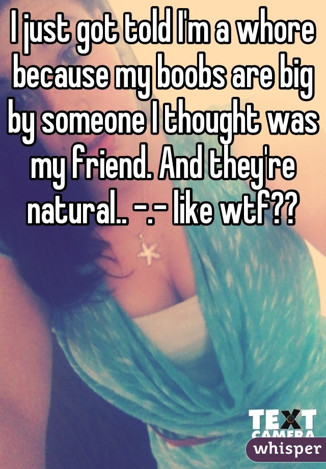 I just got told I'm a whore because my boobs are big by someone I thought was my friend. And they're natural.. -.- like wtf??