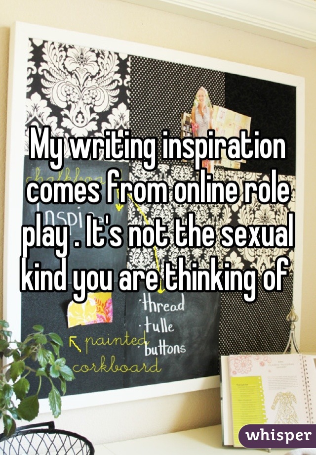 My writing inspiration comes from online role play . It's not the sexual kind you are thinking of 