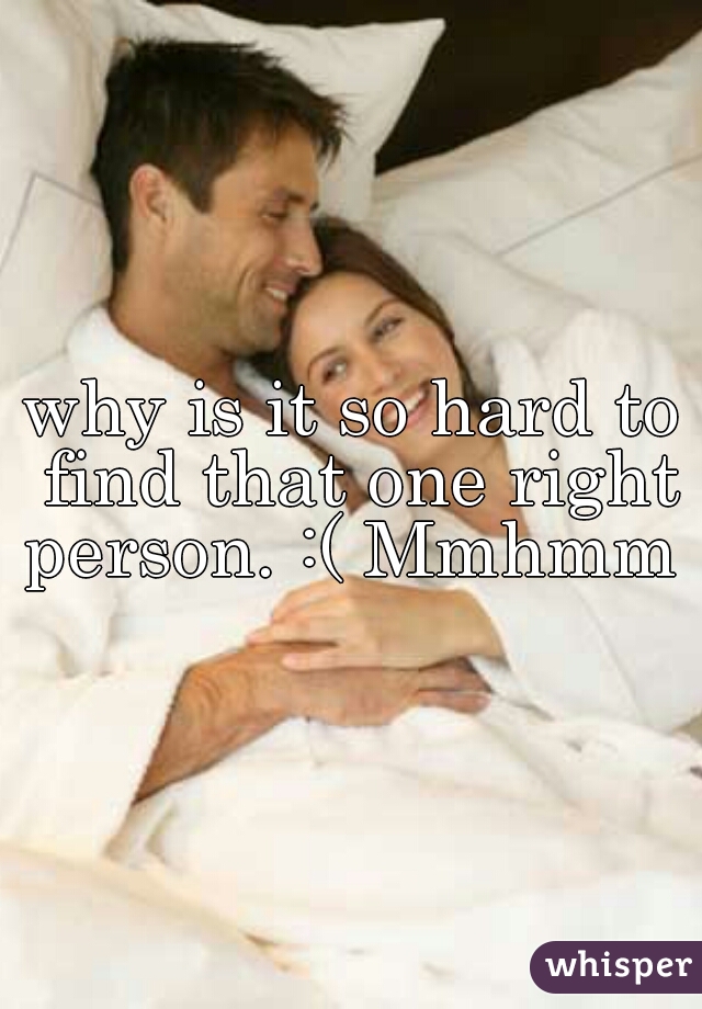 why is it so hard to find that one right person. :( Mmhmm 