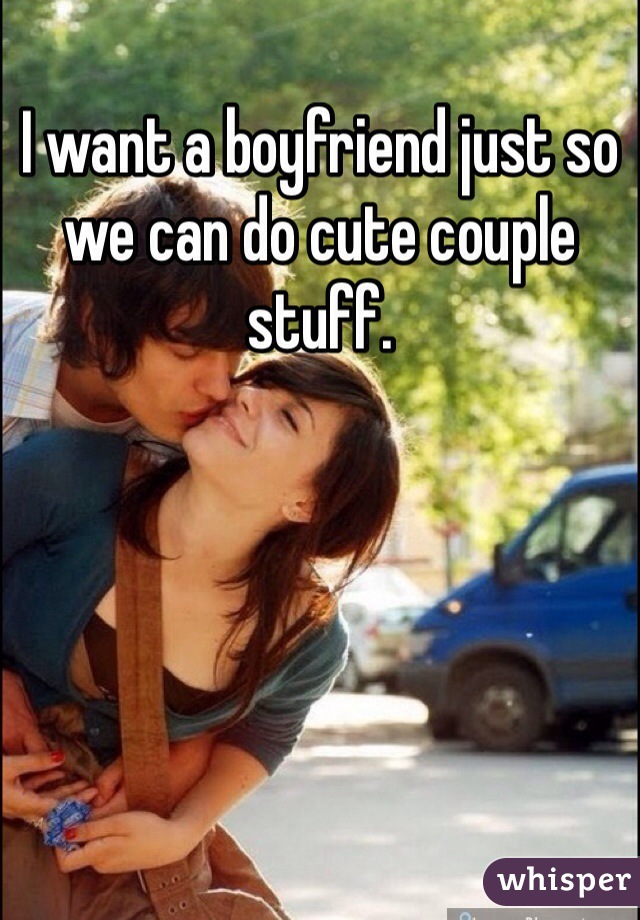 I want a boyfriend just so we can do cute couple stuff.