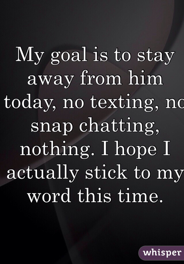 My goal is to stay away from him today, no texting, no snap chatting, nothing. I hope I actually stick to my word this time.