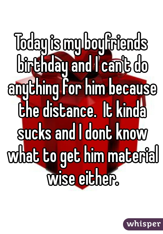 Today is my boyfriends birthday and I can't do anything for him because the distance.  It kinda sucks and I dont know what to get him material wise either.