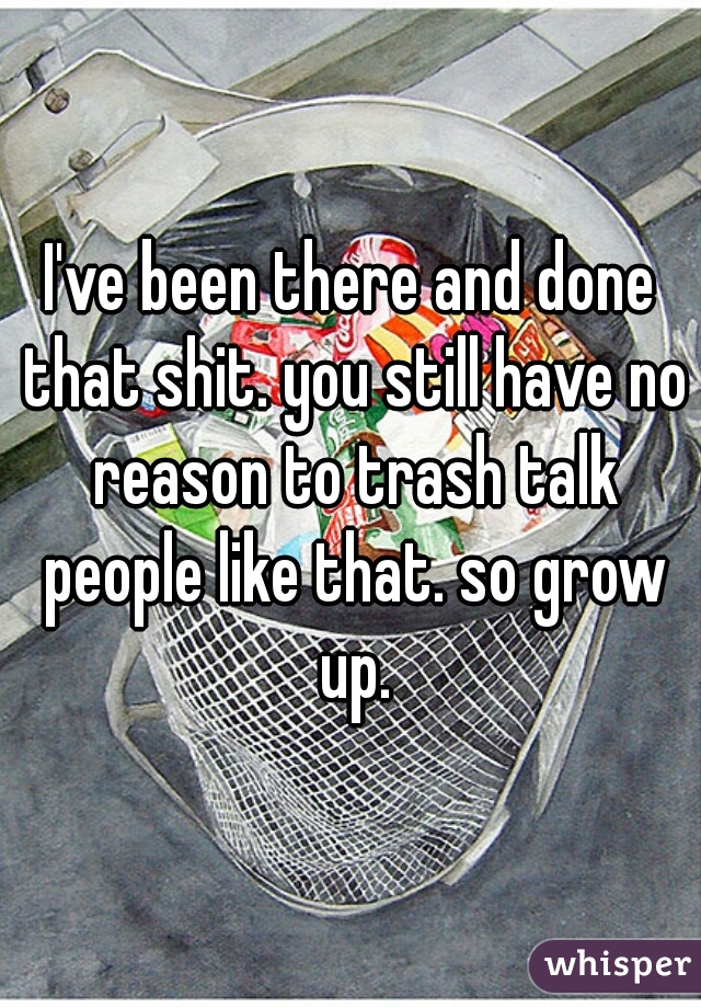 I've been there and done that shit. you still have no reason to trash talk people like that. so grow up.