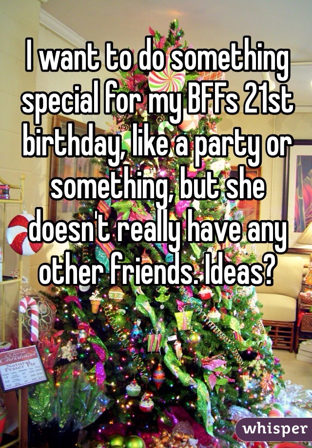 I want to do something special for my BFFs 21st birthday, like a party or something, but she doesn't really have any other friends. Ideas?