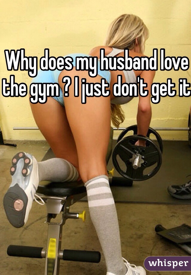 Why does my husband love the gym ? I just don't get it 