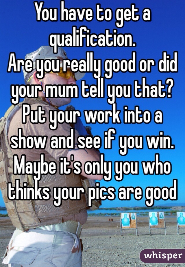 You have to get a qualification. 
Are you really good or did your mum tell you that? 
Put your work into a show and see if you win. 
Maybe it's only you who thinks your pics are good 