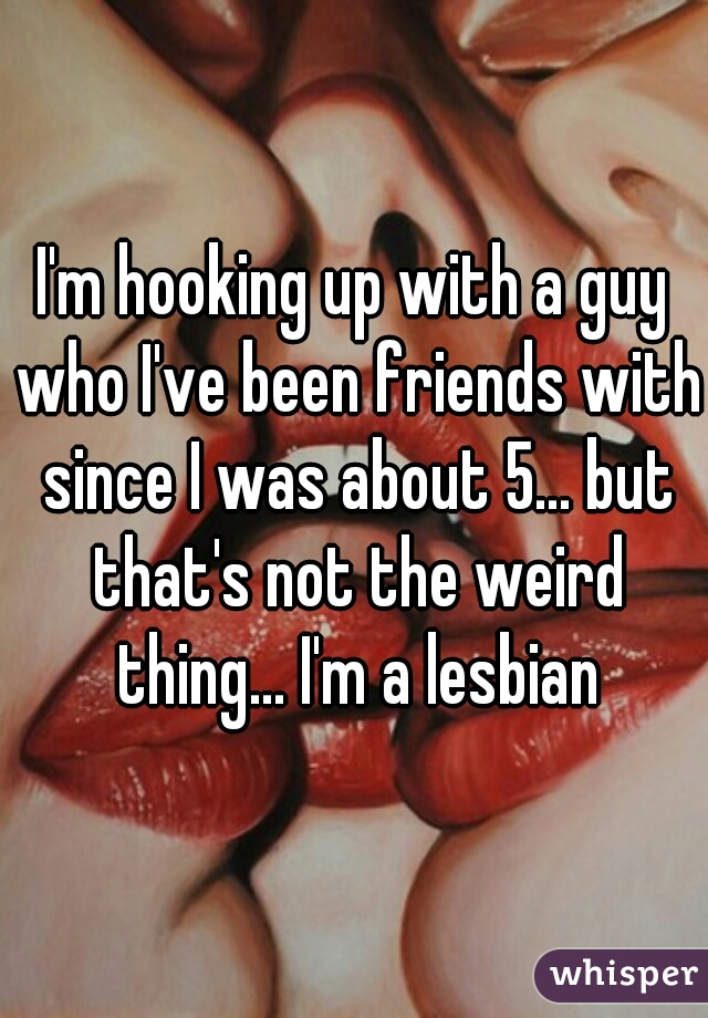 I'm hooking up with a guy who I've been friends with since I was about 5... but that's not the weird thing... I'm a lesbian