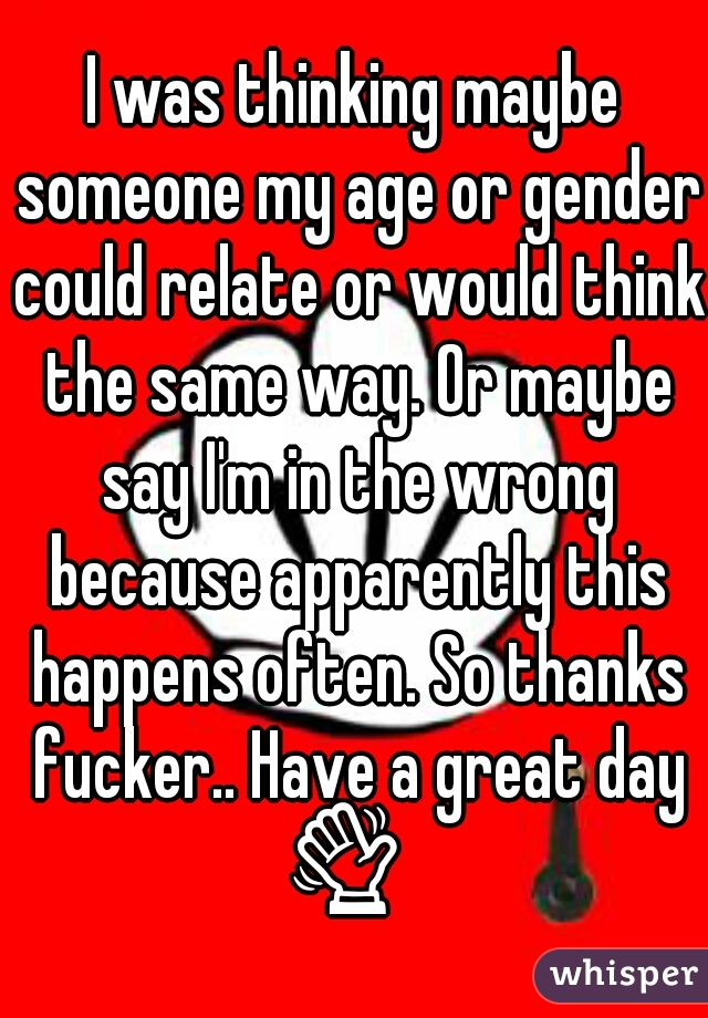 I was thinking maybe someone my age or gender could relate or would think the same way. Or maybe say I'm in the wrong because apparently this happens often. So thanks fucker.. Have a great day 👋   