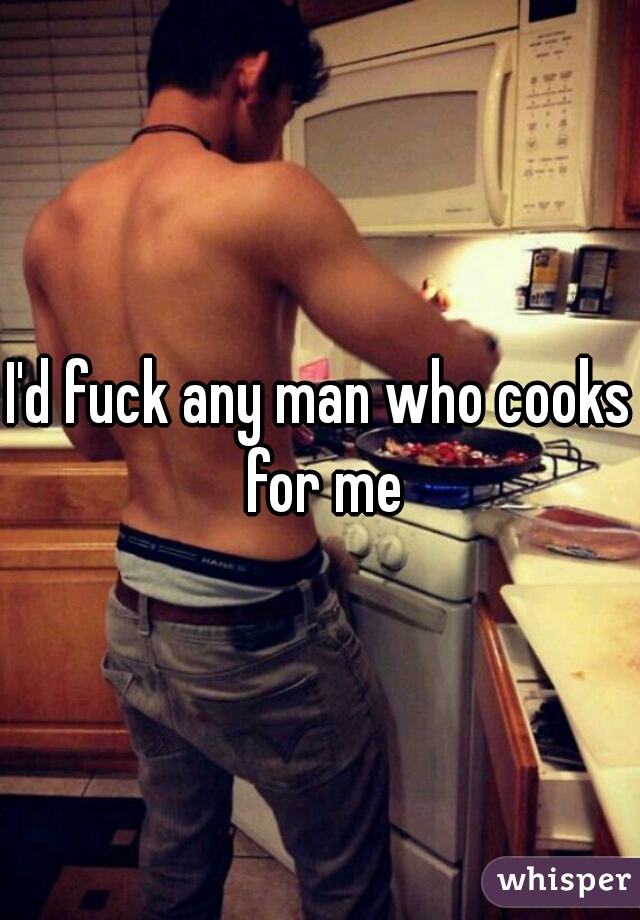 I'd fuck any man who cooks for me