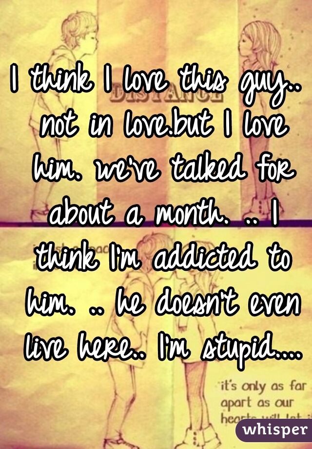 I think I love this guy.. not in love.but I love him. we've talked for about a month. .. I think I'm addicted to him. .. he doesn't even live here.. I'm stupid....