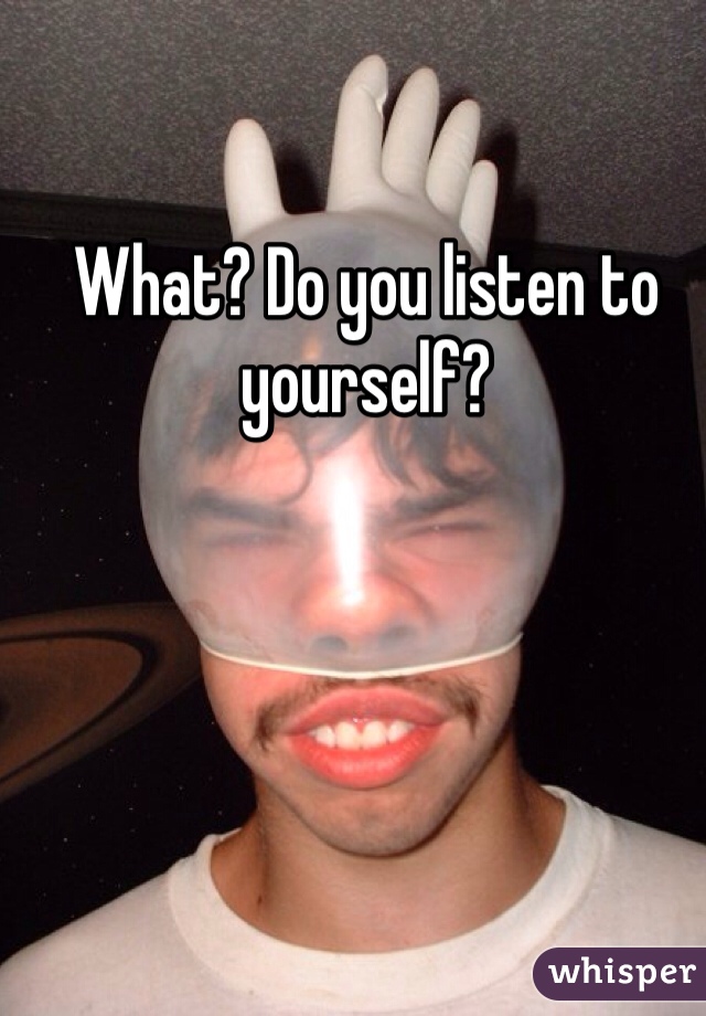 What? Do you listen to yourself?