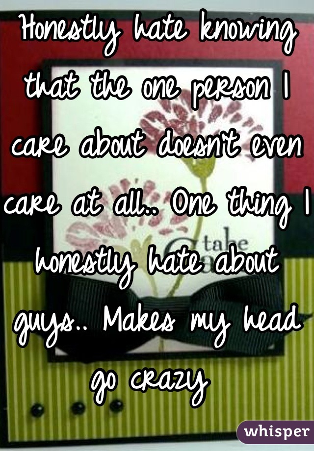 Honestly hate knowing that the one person I care about doesn't even care at all.. One thing I honestly hate about guys.. Makes my head go crazy 