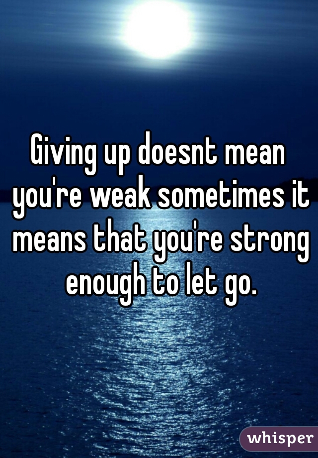 Giving up doesnt mean you're weak sometimes it means that you're strong enough to let go.