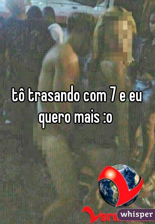 tô trasando com 7 e eu quero mais :o  