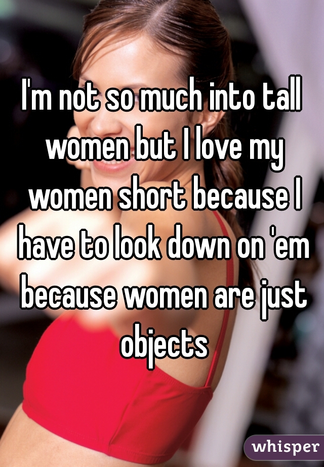 I'm not so much into tall women but I love my women short because I have to look down on 'em because women are just objects