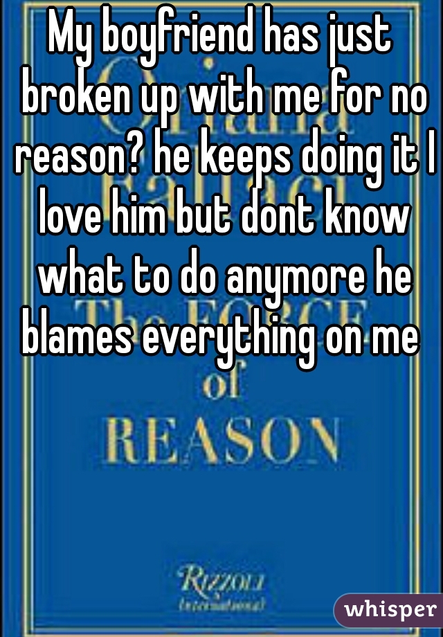 My boyfriend has just broken up with me for no reason? he keeps doing it I love him but dont know what to do anymore he blames everything on me 