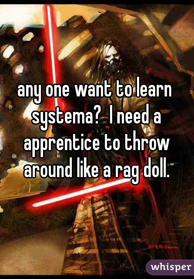 any one want to learn systema?  I need a apprentice to throw around like a rag doll.