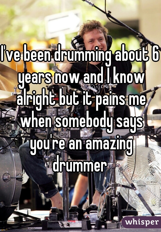 I've been drumming about 6 years now and I know alright but it pains me when somebody says you're an amazing drummer 