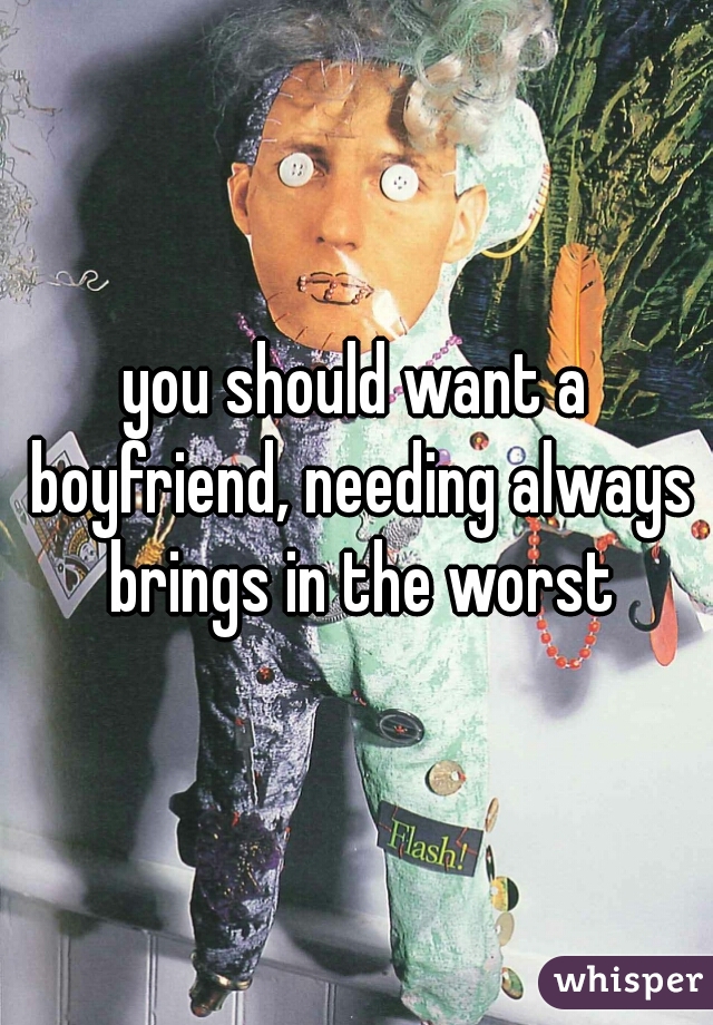 you should want a boyfriend, needing always brings in the worst