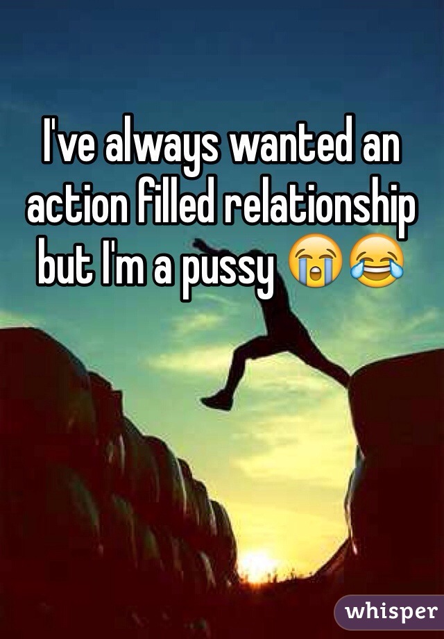 I've always wanted an action filled relationship but I'm a pussy 😭😂