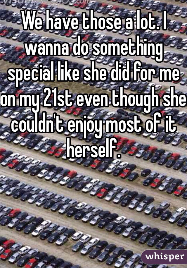 We have those a lot. I wanna do something special like she did for me on my 21st even though she couldn't enjoy most of it herself.