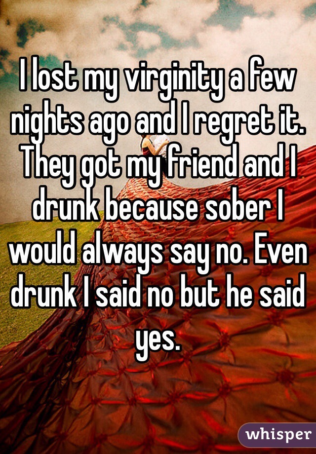 I lost my virginity a few nights ago and I regret it. They got my friend and I drunk because sober I would always say no. Even drunk I said no but he said yes.