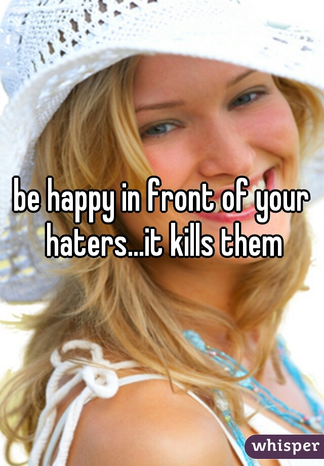 be happy in front of your haters...it kills them