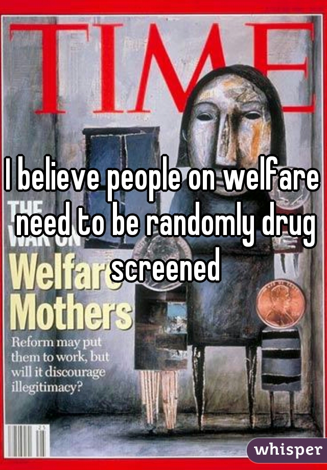 I believe people on welfare need to be randomly drug screened