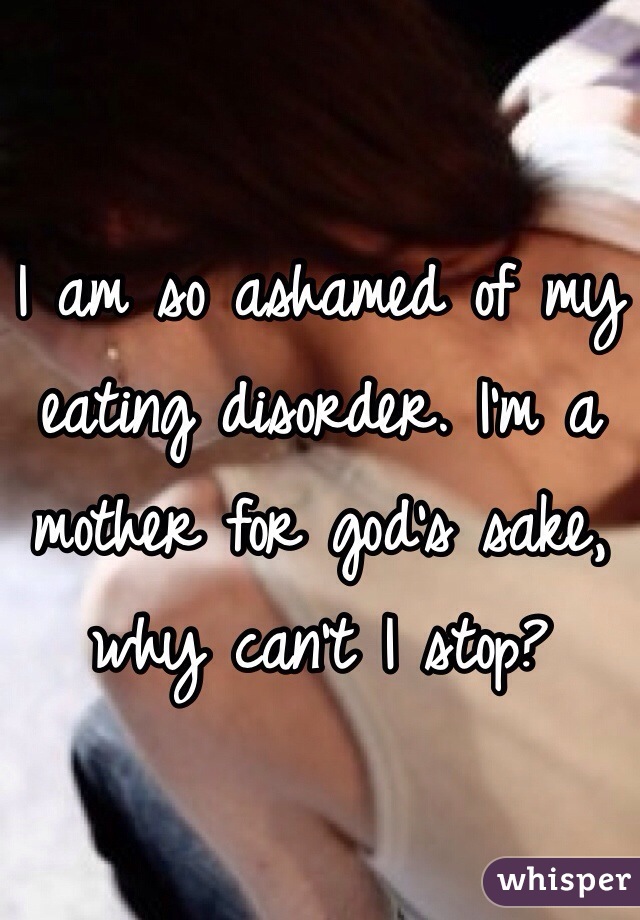 

I am so ashamed of my eating disorder. I'm a mother for god's sake, why can't I stop?