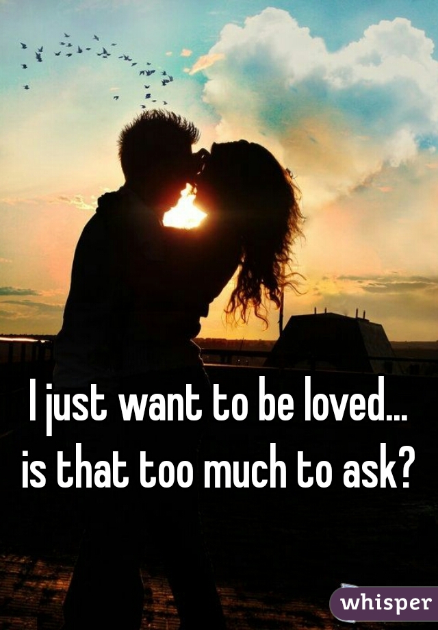 I just want to be loved...
 is that too much to ask? 