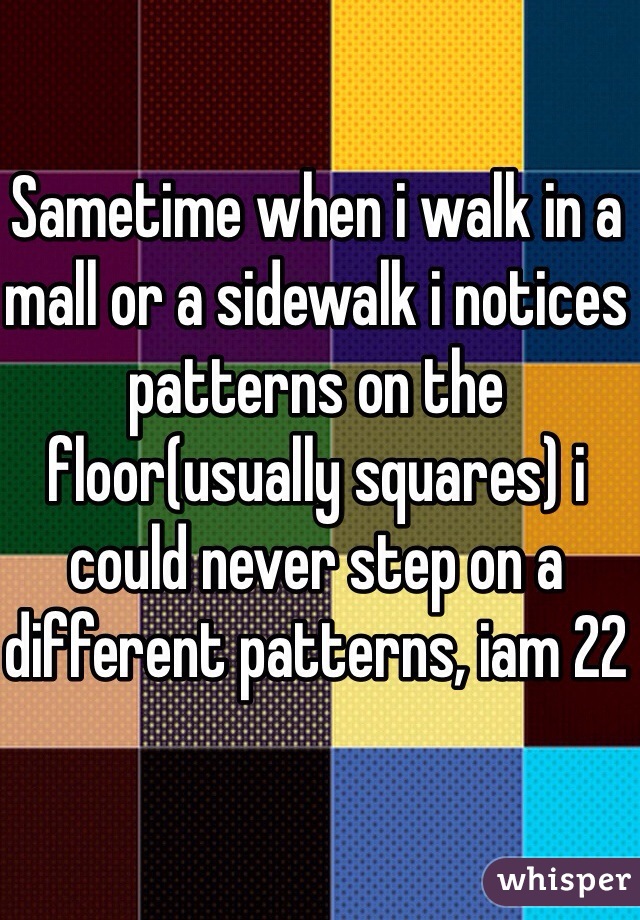 Sametime when i walk in a mall or a sidewalk i notices patterns on the floor(usually squares) i could never step on a different patterns, iam 22