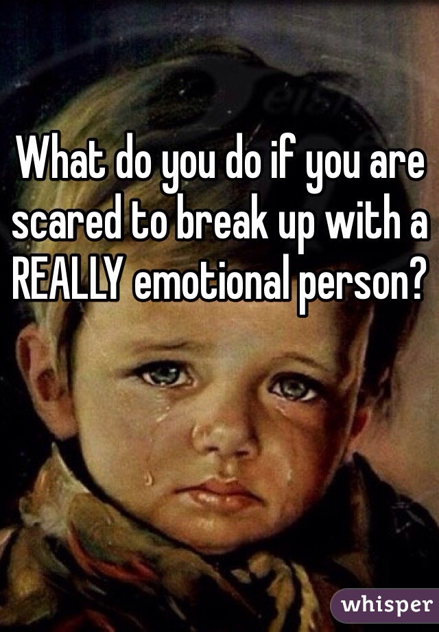 What do you do if you are scared to break up with a REALLY emotional person?