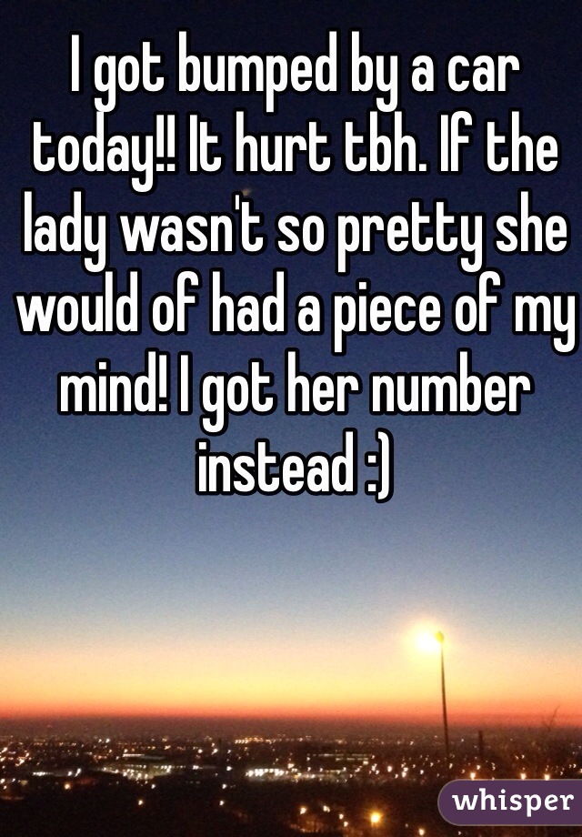 I got bumped by a car today!! It hurt tbh. If the lady wasn't so pretty she would of had a piece of my mind! I got her number instead :) 