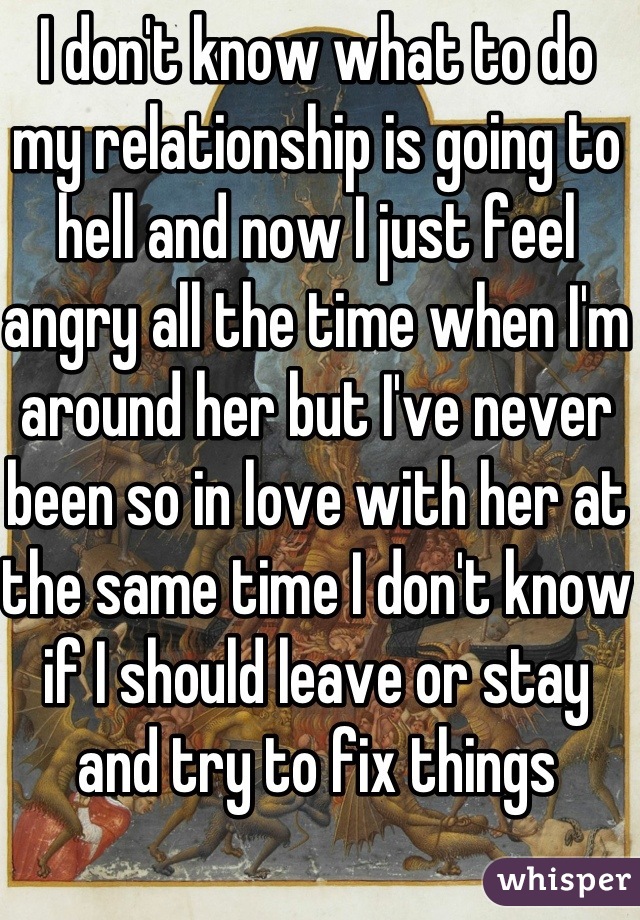 I don't know what to do my relationship is going to hell and now I just feel angry all the time when I'm around her but I've never been so in love with her at the same time I don't know if I should leave or stay and try to fix things 