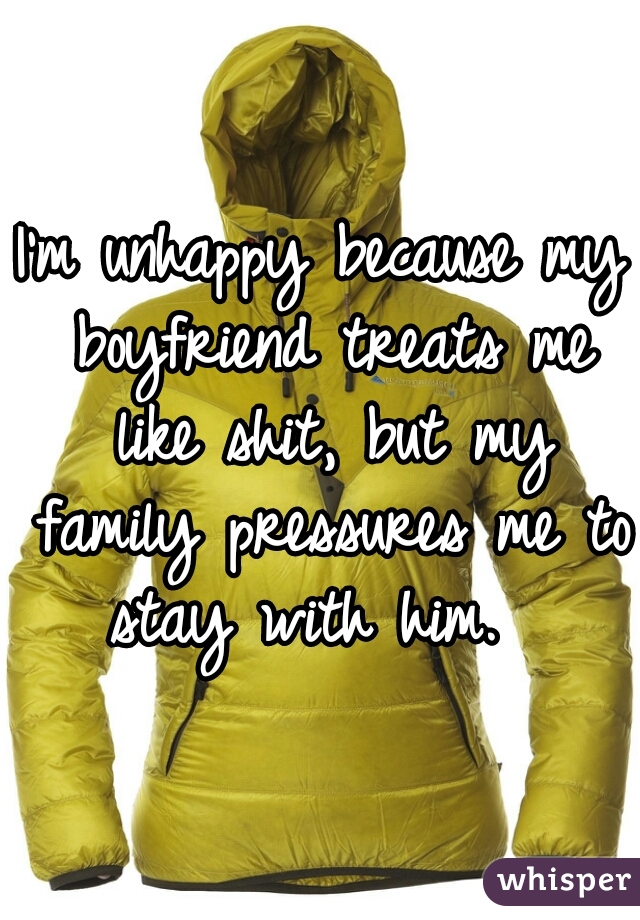 I'm unhappy because my boyfriend treats me like shit, but my family pressures me to stay with him.  