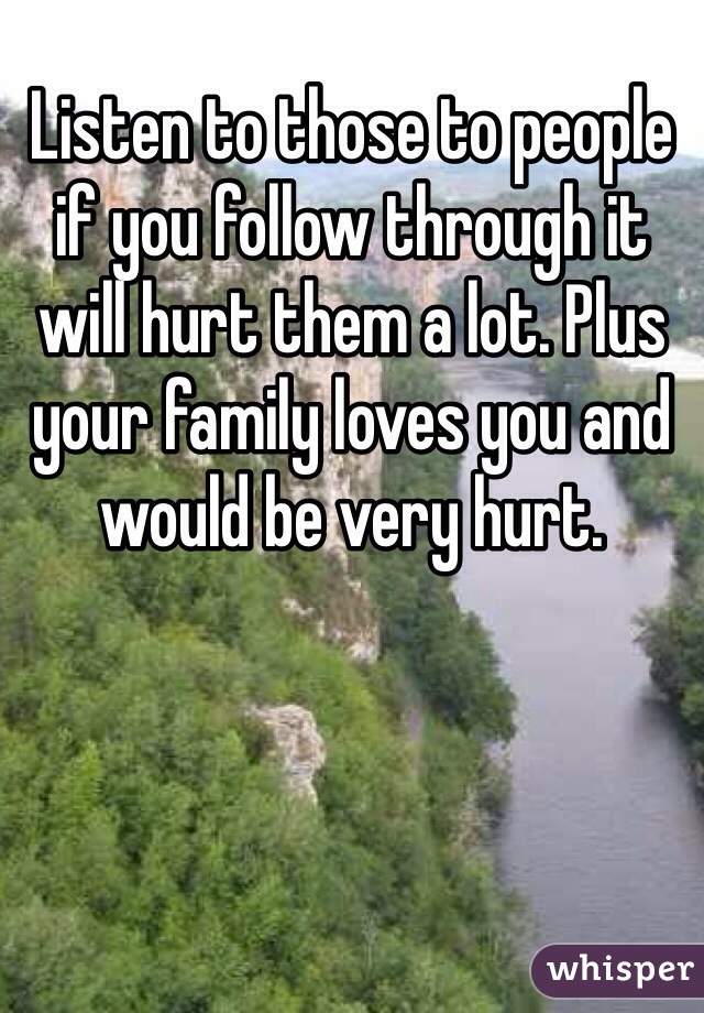 Listen to those to people if you follow through it will hurt them a lot. Plus your family loves you and would be very hurt.