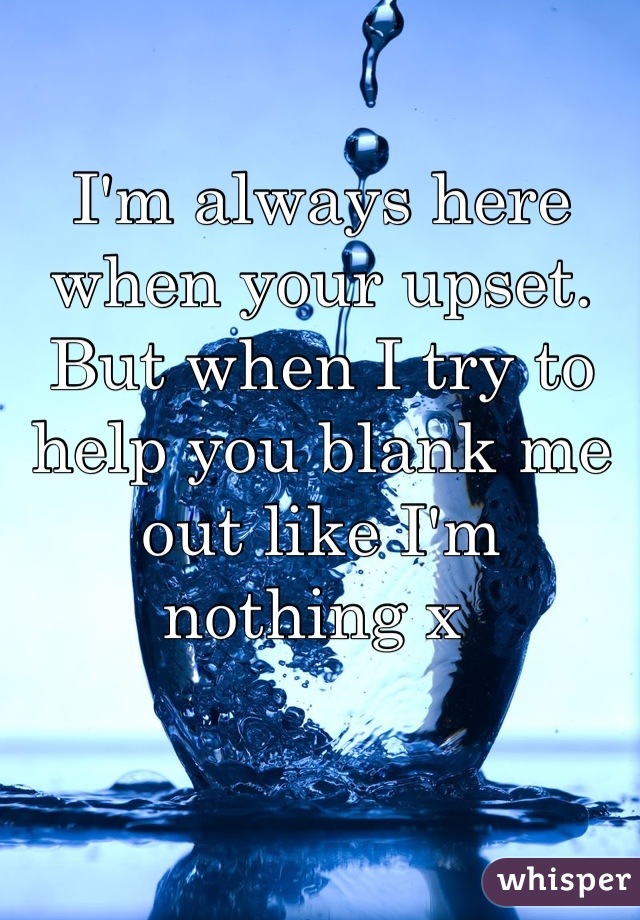 I'm always here when your upset. But when I try to help you blank me out like I'm nothing x 