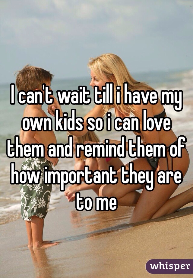 I can't wait till i have my own kids so i can love them and remind them of how important they are to me 