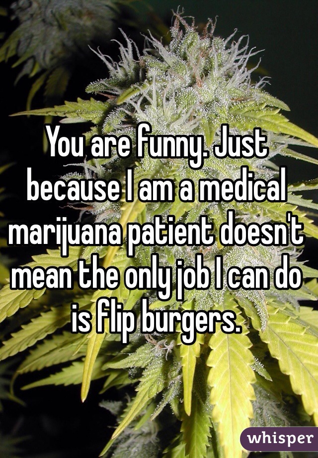 You are funny. Just because I am a medical marijuana patient doesn't mean the only job I can do is flip burgers. 