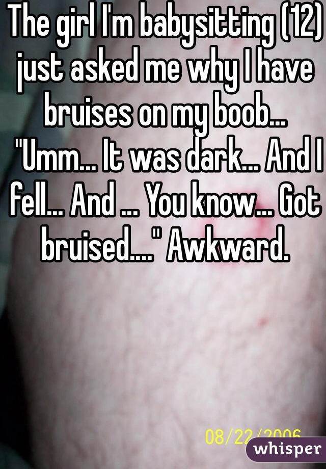 The girl I'm babysitting (12) just asked me why I have bruises on my boob...
 "Umm... It was dark... And I fell... And ... You know... Got bruised...." Awkward.
