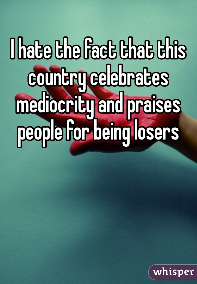 I hate the fact that this country celebrates mediocrity and praises people for being losers