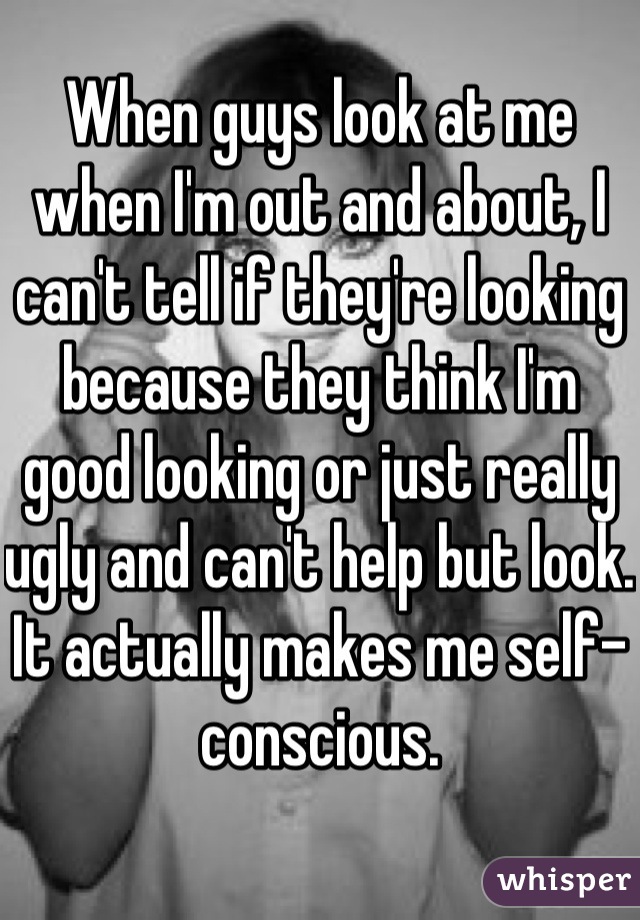 When guys look at me when I'm out and about, I can't tell if they're looking because they think I'm good looking or just really ugly and can't help but look. It actually makes me self-conscious.