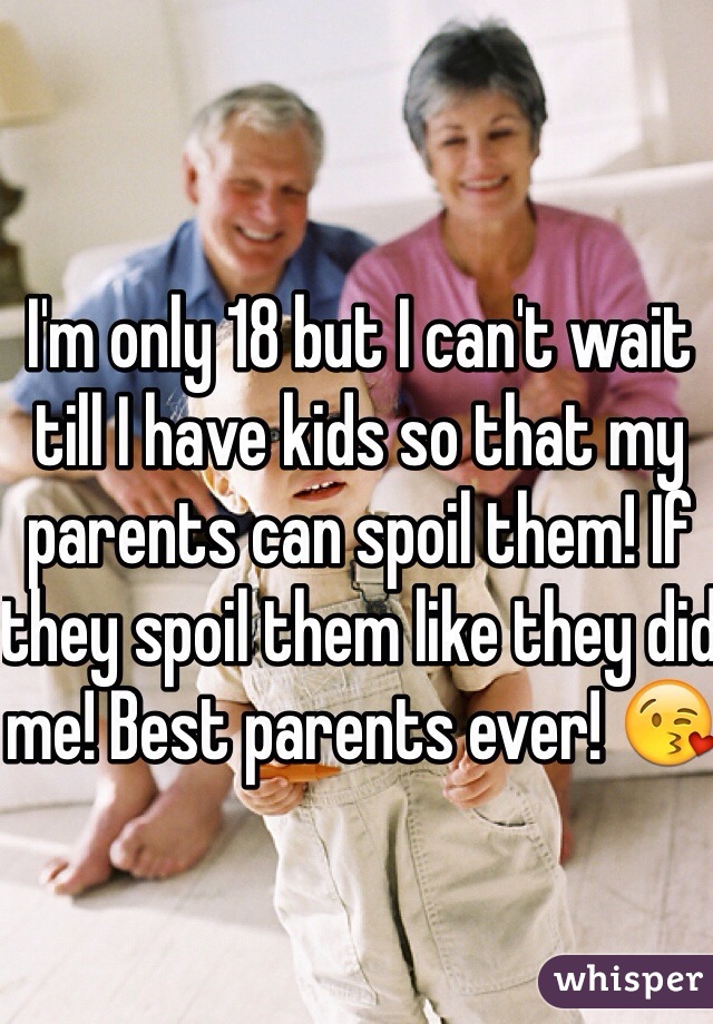 I'm only 18 but I can't wait till I have kids so that my parents can spoil them! If they spoil them like they did me! Best parents ever! 😘