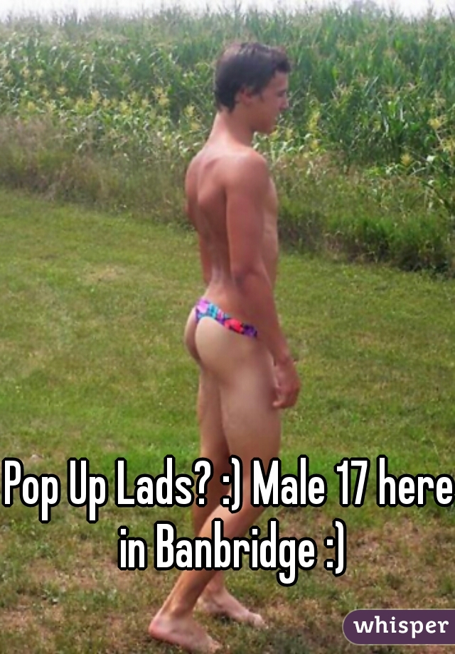 Pop Up Lads? :) Male 17 here in Banbridge :)